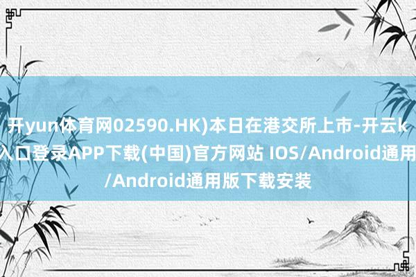 开yun体育网02590.HK)本日在港交所上市-开云kaiyun登录入口登录APP下载(中国)官方网站 IOS/Android通用版下载安装