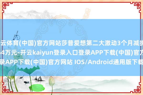 开云体育(中国)官方网站莎普爱想第二大激动3个月减执311.2万股 套现2364万元-开云kaiyun登录入口登录APP下载(中国)官方网站 IOS/Android通用版下载安装
