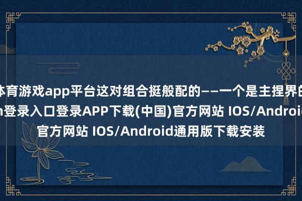 体育游戏app平台这对组合挺般配的——一个是主捏界的新星-开云kaiyun登录入口登录APP下载(中国)官方网站 IOS/Android通用版下载安装