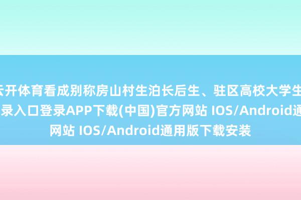 云开体育看成别称房山村生泊长后生、驻区高校大学生-开云kaiyun登录入口登录APP下载(中国)官方网站 IOS/Android通用版下载安装