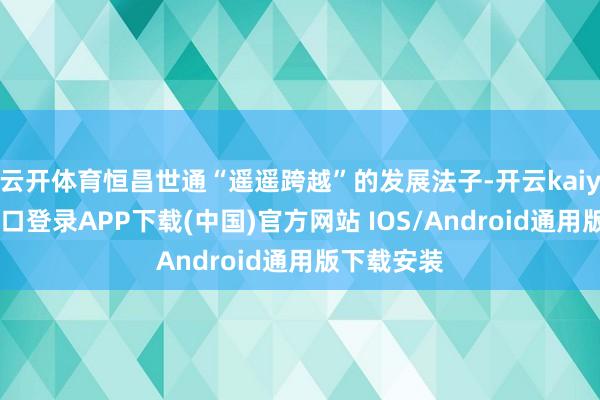 云开体育恒昌世通“遥遥跨越”的发展法子-开云kaiyun登录入口登录APP下载(中国)官方网站 IOS/Android通用版下载安装