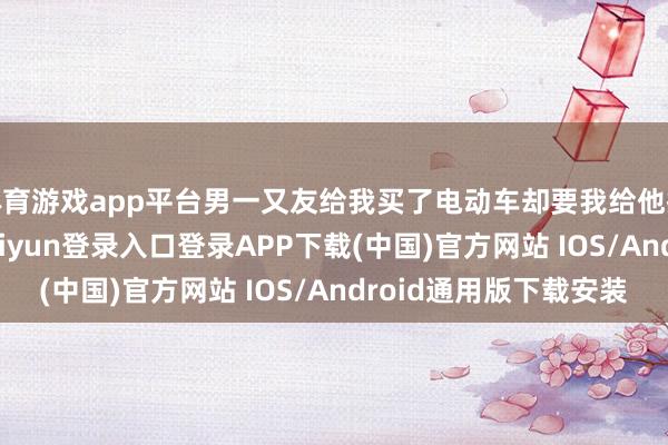 体育游戏app平台男一又友给我买了电动车却要我给他换16 ​​​-开云kaiyun登录入口登录APP下载(中国)官方网站 IOS/Android通用版下载安装