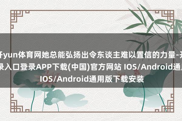 开yun体育网她总能弘扬出令东谈主难以置信的力量-开云kaiyun登录入口登录APP下载(中国)官方网站 IOS/Android通用版下载安装