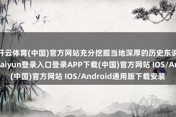 开云体育(中国)官方网站充分挖掘当地深厚的历史东说念主文底蕴-开云kaiyun登录入口登录APP下载(中国)官方网站 IOS/Android通用版下载安装