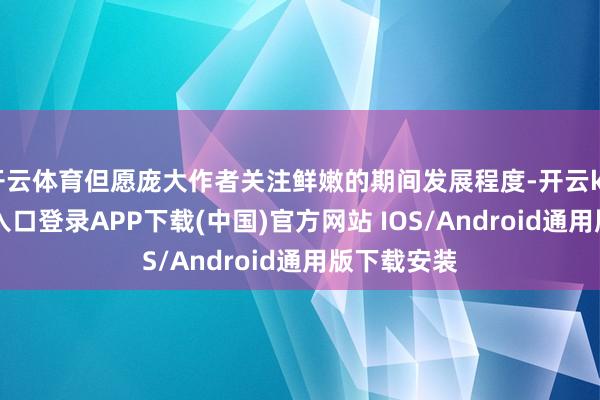 开云体育但愿庞大作者关注鲜嫩的期间发展程度-开云kaiyun登录入口登录APP下载(中国)官方网站 IOS/Android通用版下载安装