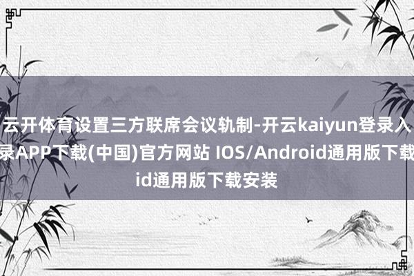 云开体育设置三方联席会议轨制-开云kaiyun登录入口登录APP下载(中国)官方网站 IOS/Android通用版下载安装