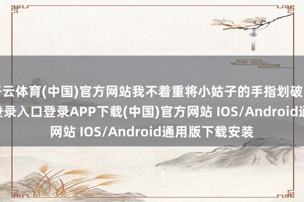 开云体育(中国)官方网站我不着重将小姑子的手指划破了-开云kaiyun登录入口登录APP下载(中国)官方网站 IOS/Android通用版下载安装