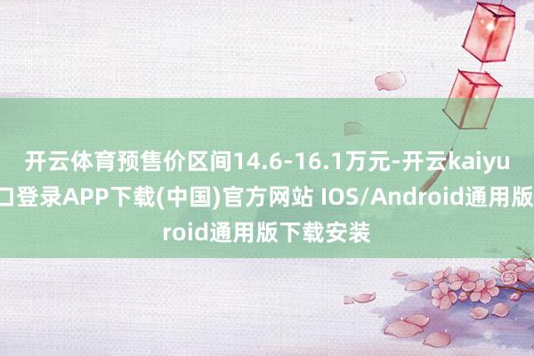 开云体育预售价区间14.6-16.1万元-开云kaiyun登录入口登录APP下载(中国)官方网站 IOS/Android通用版下载安装
