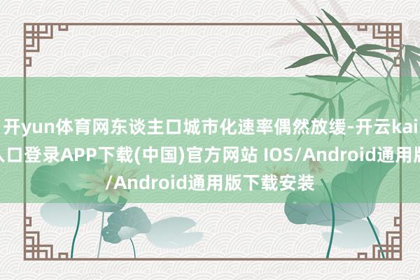 开yun体育网东谈主口城市化速率偶然放缓-开云kaiyun登录入口登录APP下载(中国)官方网站 IOS/Android通用版下载安装