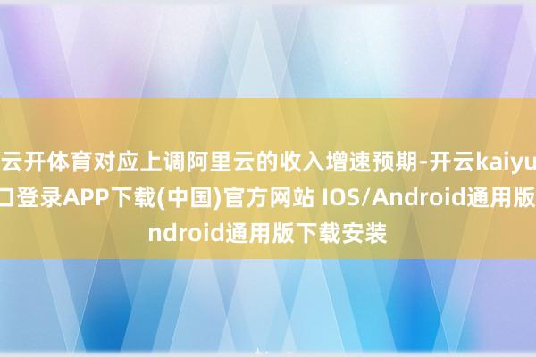 云开体育对应上调阿里云的收入增速预期-开云kaiyun登录入口登录APP下载(中国)官方网站 IOS/Android通用版下载安装