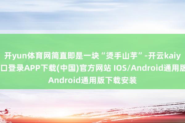 开yun体育网简直即是一块“烫手山芋”-开云kaiyun登录入口登录APP下载(中国)官方网站 IOS/Android通用版下载安装