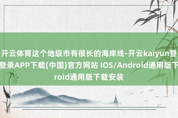 开云体育这个地级市有很长的海岸线-开云kaiyun登录入口登录APP下载(中国)官方网站 IOS/Android通用版下载安装