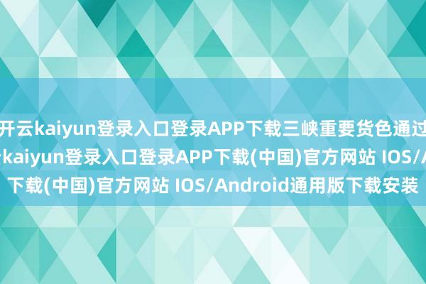 开云kaiyun登录入口登录APP下载三峡重要货色通过量9858.4万吨-开云kaiyun登录入口登录APP下载(中国)官方网站 IOS/Android通用版下载安装