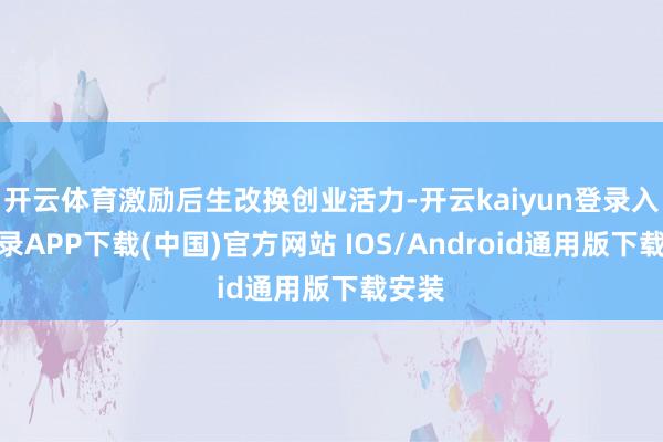 开云体育激励后生改换创业活力-开云kaiyun登录入口登录APP下载(中国)官方网站 IOS/Android通用版下载安装