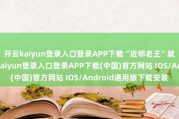 开云kaiyun登录入口登录APP下载“近邻老王”就闹过一次乌龙-开云kaiyun登录入口登录APP下载(中国)官方网站 IOS/Android通用版下载安装