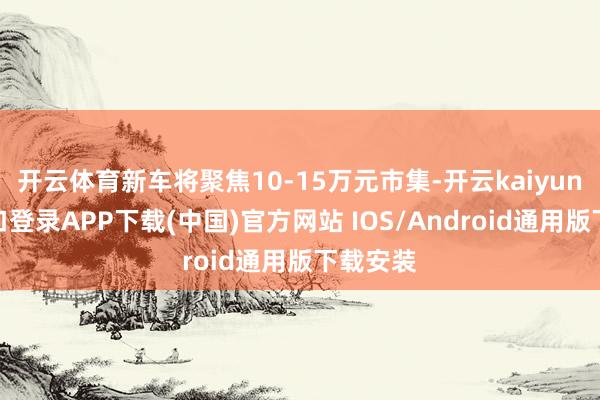 开云体育新车将聚焦10-15万元市集-开云kaiyun登录入口登录APP下载(中国)官方网站 IOS/Android通用版下载安装