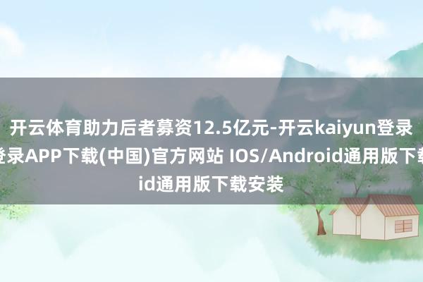 开云体育助力后者募资12.5亿元-开云kaiyun登录入口登录APP下载(中国)官方网站 IOS/Android通用版下载安装