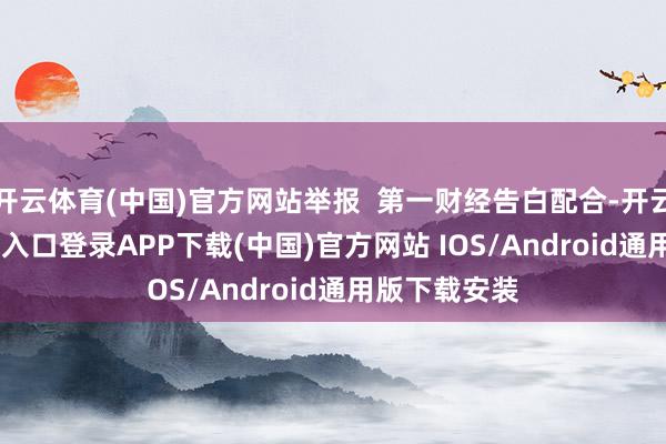 开云体育(中国)官方网站举报  第一财经告白配合-开云kaiyun登录入口登录APP下载(中国)官方网站 IOS/Android通用版下载安装