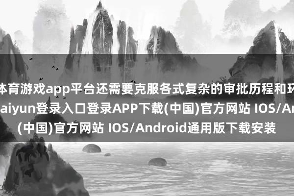 体育游戏app平台还需要克服各式复杂的审批历程和环境保护条件-开云kaiyun登录入口登录APP下载(中国)官方网站 IOS/Android通用版下载安装