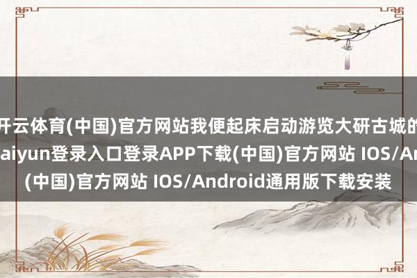 开云体育(中国)官方网站我便起床启动游览大研古城的每一个边缘-开云kaiyun登录入口登录APP下载(中国)官方网站 IOS/Android通用版下载安装