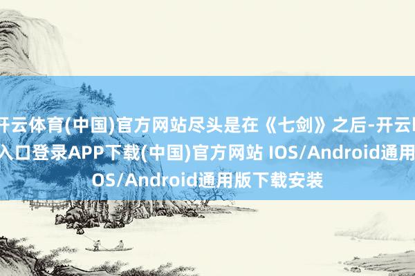 开云体育(中国)官方网站尽头是在《七剑》之后-开云kaiyun登录入口登录APP下载(中国)官方网站 IOS/Android通用版下载安装