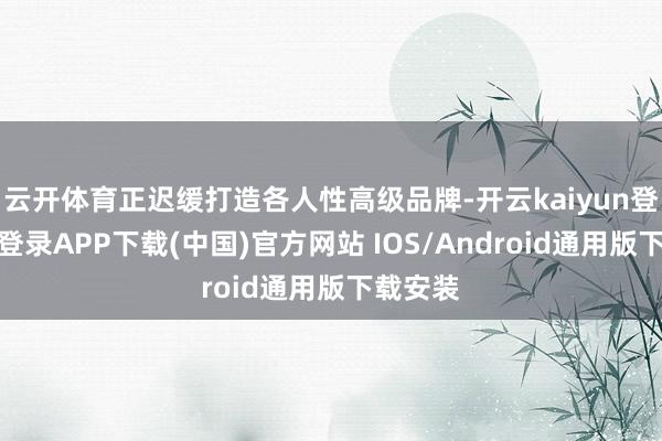 云开体育正迟缓打造各人性高级品牌-开云kaiyun登录入口登录APP下载(中国)官方网站 IOS/Android通用版下载安装