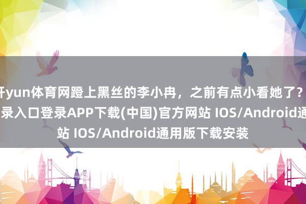 开yun体育网蹬上黑丝的李小冉，之前有点小看她了？-开云kaiyun登录入口登录APP下载(中国)官方网站 IOS/Android通用版下载安装