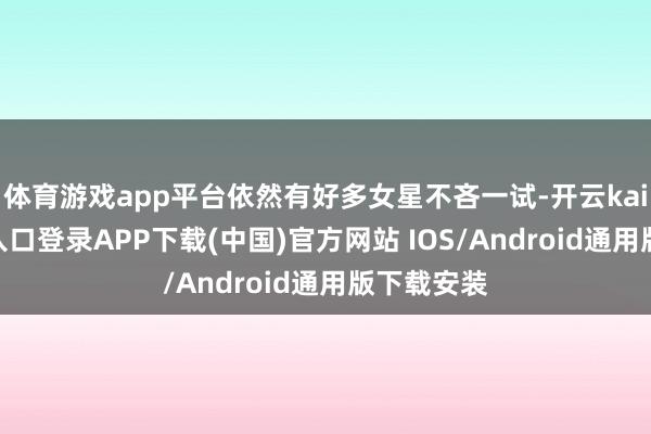 体育游戏app平台依然有好多女星不吝一试-开云kaiyun登录入口登录APP下载(中国)官方网站 IOS/Android通用版下载安装