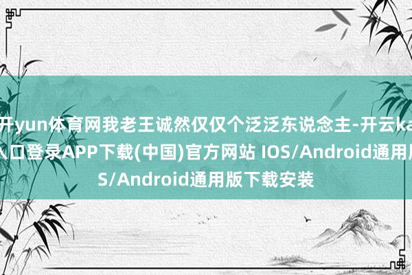 开yun体育网我老王诚然仅仅个泛泛东说念主-开云kaiyun登录入口登录APP下载(中国)官方网站 IOS/Android通用版下载安装