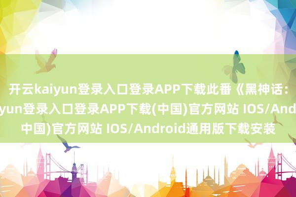 开云kaiyun登录入口登录APP下载此番《黑神话：钟馗》公布-开云kaiyun登录入口登录APP下载(中国)官方网站 IOS/Android通用版下载安装