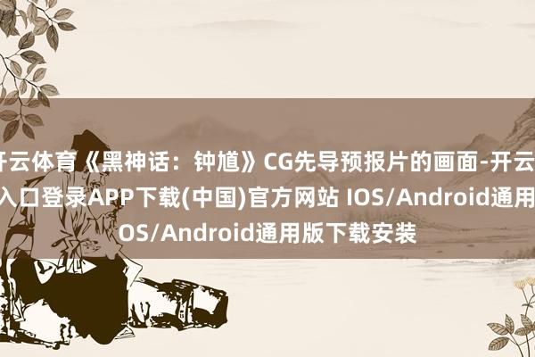 开云体育《黑神话：钟馗》CG先导预报片的画面-开云kaiyun登录入口登录APP下载(中国)官方网站 IOS/Android通用版下载安装