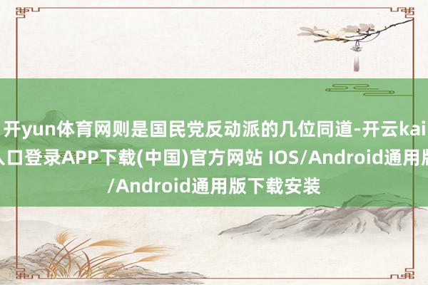 开yun体育网则是国民党反动派的几位同道-开云kaiyun登录入口登录APP下载(中国)官方网站 IOS/Android通用版下载安装