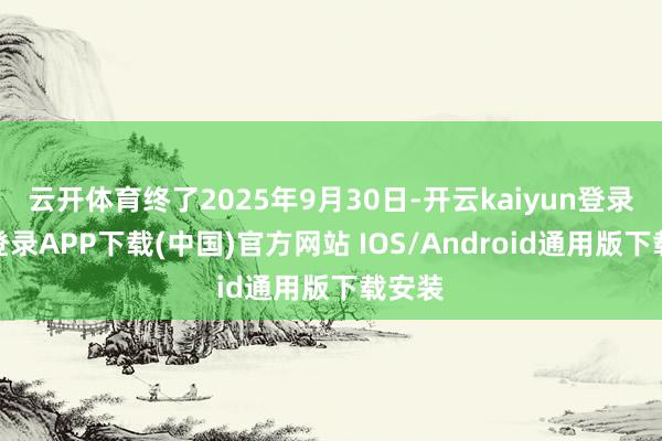 云开体育终了2025年9月30日-开云kaiyun登录入口登录APP下载(中国)官方网站 IOS/Android通用版下载安装