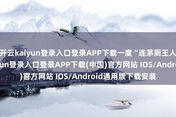开云kaiyun登录入口登录APP下载一度“连茅厕王人买不起”-开云kaiyun登录入口登录APP下载(中国)官方网站 IOS/Android通用版下载安装