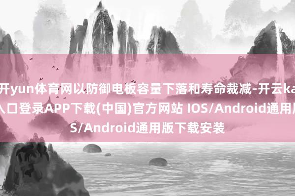 开yun体育网以防御电板容量下落和寿命裁减-开云kaiyun登录入口登录APP下载(中国)官方网站 IOS/Android通用版下载安装