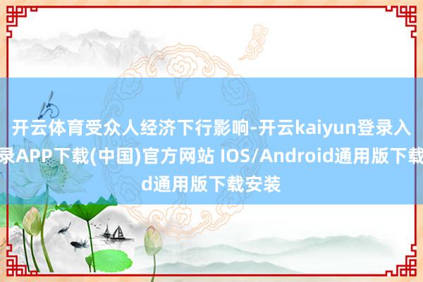 开云体育　　受众人经济下行影响-开云kaiyun登录入口登录APP下载(中国)官方网站 IOS/Android通用版下载安装
