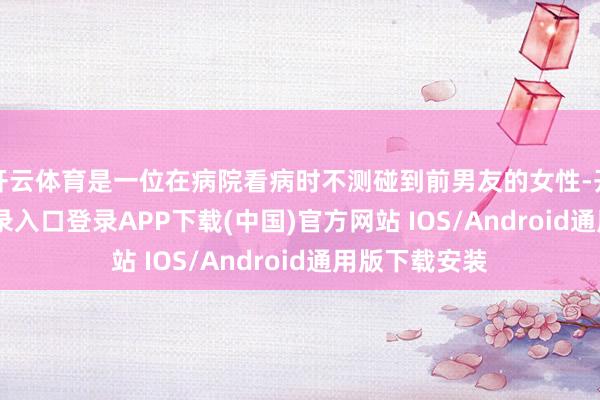开云体育是一位在病院看病时不测碰到前男友的女性-开云kaiyun登录入口登录APP下载(中国)官方网站 IOS/Android通用版下载安装