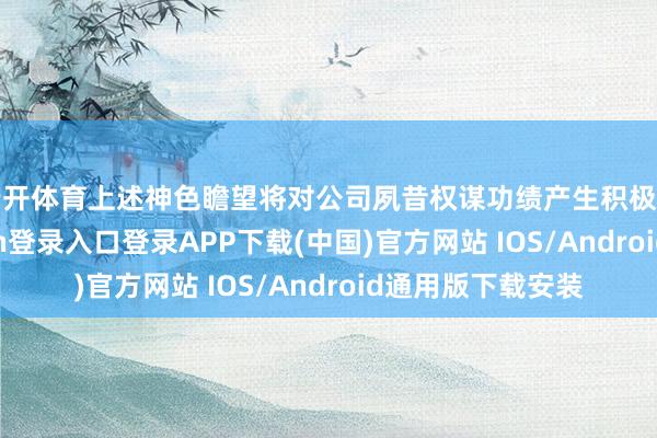 云开体育上述神色瞻望将对公司夙昔权谋功绩产生积极的影响-开云kaiyun登录入口登录APP下载(中国)官方网站 IOS/Android通用版下载安装