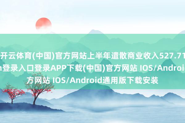开云体育(中国)官方网站上半年遣散商业收入527.71亿元-开云kaiyun登录入口登录APP下载(中国)官方网站 IOS/Android通用版下载安装