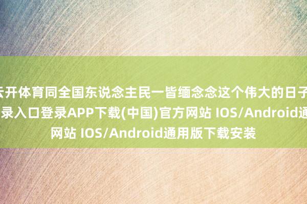 云开体育同全国东说念主民一皆缅念念这个伟大的日子-开云kaiyun登录入口登录APP下载(中国)官方网站 IOS/Android通用版下载安装
