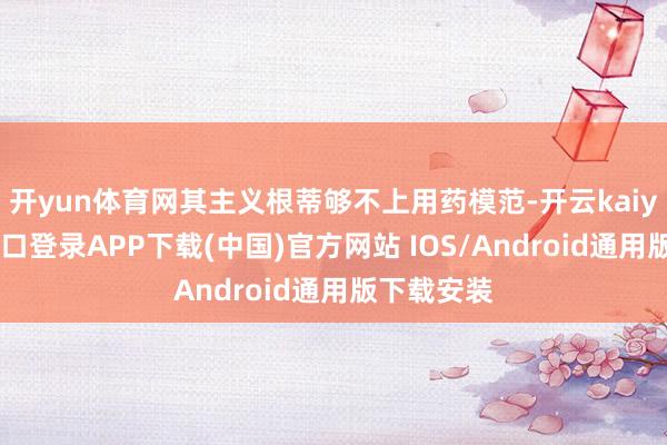 开yun体育网其主义根蒂够不上用药模范-开云kaiyun登录入口登录APP下载(中国)官方网站 IOS/Android通用版下载安装