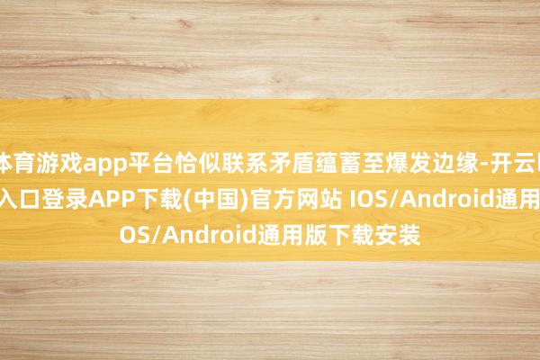 体育游戏app平台恰似联系矛盾蕴蓄至爆发边缘-开云kaiyun登录入口登录APP下载(中国)官方网站 IOS/Android通用版下载安装