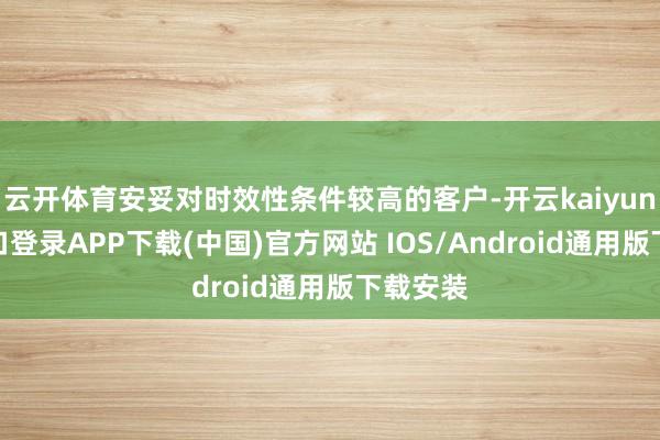 云开体育安妥对时效性条件较高的客户-开云kaiyun登录入口登录APP下载(中国)官方网站 IOS/Android通用版下载安装
