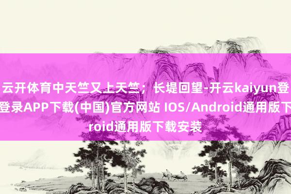 云开体育中天竺又上天竺；长堤回望-开云kaiyun登录入口登录APP下载(中国)官方网站 IOS/Android通用版下载安装