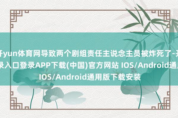 开yun体育网导致两个剧组责任主说念主员被炸死了-开云kaiyun登录入口登录APP下载(中国)官方网站 IOS/Android通用版下载安装