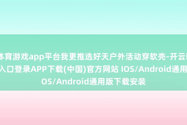 体育游戏app平台我更推选好天户外活动穿软壳-开云kaiyun登录入口登录APP下载(中国)官方网站 IOS/Android通用版下载安装