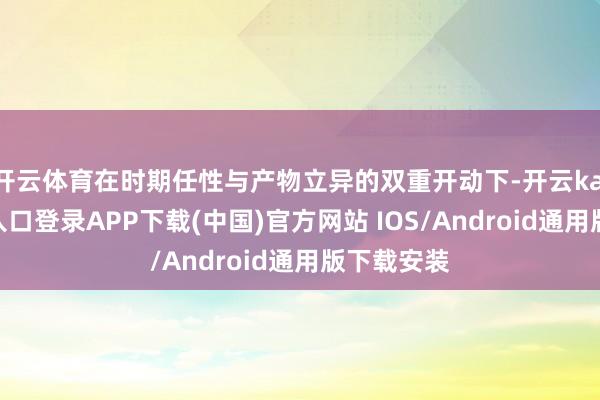 开云体育在时期任性与产物立异的双重开动下-开云kaiyun登录入口登录APP下载(中国)官方网站 IOS/Android通用版下载安装