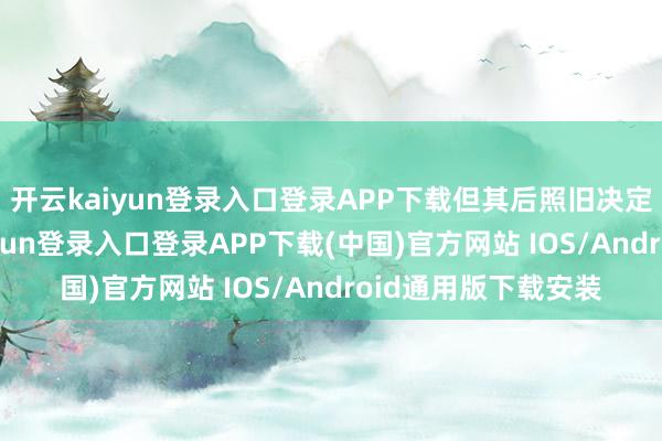 开云kaiyun登录入口登录APP下载但其后照旧决定宁遗勿滥-开云kaiyun登录入口登录APP下载(中国)官方网站 IOS/Android通用版下载安装