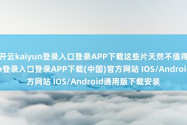 开云kaiyun登录入口登录APP下载这些片天然不值得细聊-开云kaiyun登录入口登录APP下载(中国)官方网站 IOS/Android通用版下载安装