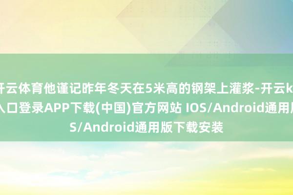 开云体育他谨记昨年冬天在5米高的钢架上灌浆-开云kaiyun登录入口登录APP下载(中国)官方网站 IOS/Android通用版下载安装